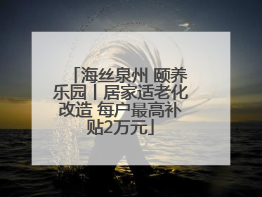 海丝泉州 颐养乐园丨居家适老化改造 每户最高补贴2万元