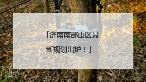 济南南部山区最新规划出炉！