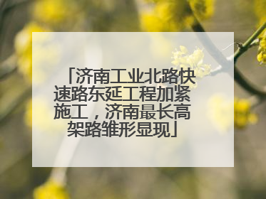 济南工业北路快速路东延工程加紧施工，济南最长高架路雏形显现