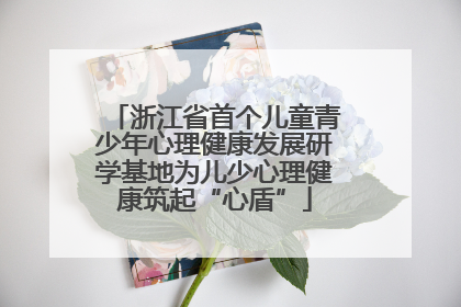 浙江省首个儿童青少年心理健康发展研学基地为儿少心理健康筑起“心盾”