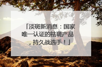 淡斑新消息：国家唯一认证的祛斑产品，持久战选手！