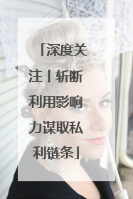 深度关注丨斩断利用影响力谋取私利链条
