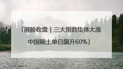 港股收盘｜三大指数集体大涨 中国稀土单日飙升60%