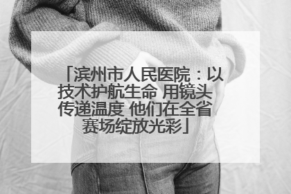滨州市人民医院：以技术护航生命 用镜头传递温度 他们在全省赛场绽放光彩
