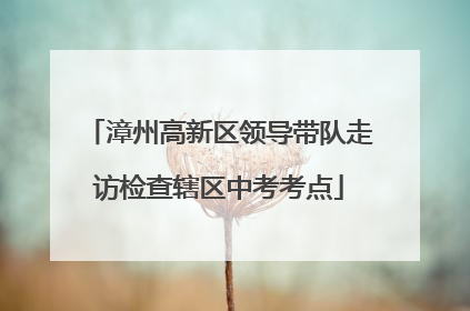 漳州高新区领导带队走访检查辖区中考考点