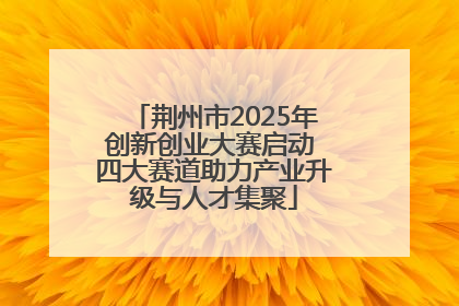 荆州市2025年创新创业大赛启动 四大赛道助力产业升级与人才集聚