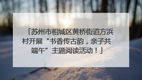 苏州市相城区黄桥街道方浜村开展“书香传古韵，亲子共端午”主题阅读活动！