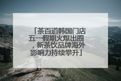 茶百道韩国门店五一假期火爆出圈，新茶饮品牌海外影响力持续攀升