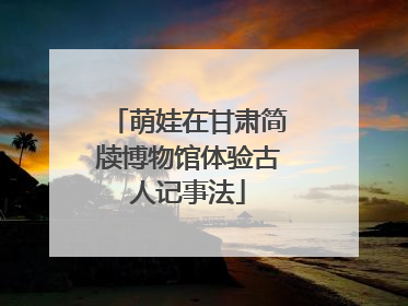 萌娃在甘肃简牍博物馆体验古人记事法