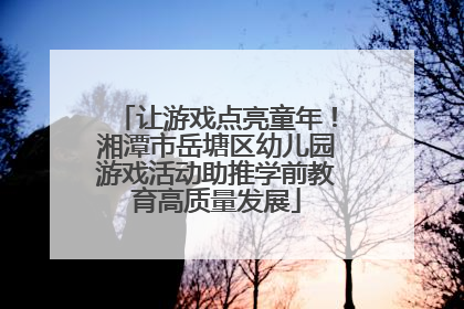 让游戏点亮童年！湘潭市岳塘区幼儿园游戏活动助推学前教育高质量发展