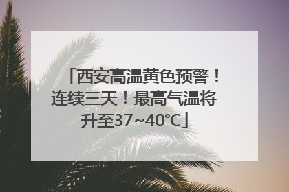 西安高温黄色预警！连续三天！最高气温将升至37~40℃