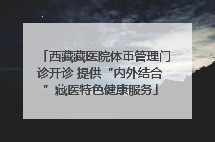 西藏藏医院体重管理门诊开诊 提供“内外结合”藏医特色健康服务