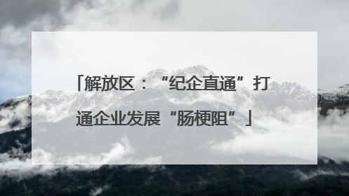 解放区：“纪企直通”打通企业发展“肠梗阻”