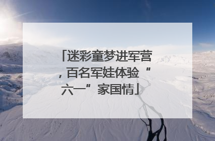 迷彩童梦进军营，百名军娃体验“六一”家国情