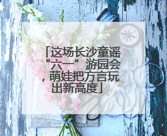 这场长沙童谣“六一”游园会，萌娃把方言玩出新高度