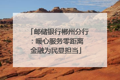 邮储银行郴州分行：暖心服务零距离 金融为民显担当