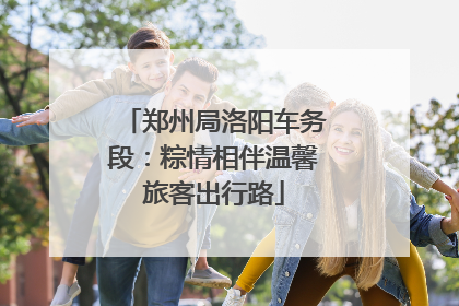 郑州局洛阳车务段：粽情相伴温馨旅客出行路