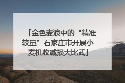金色麦浪中的“精准较量”石家庄市开展小麦机收减损大比武