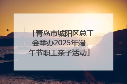 青岛市城阳区总工会举办2025年端午节职工亲子活动