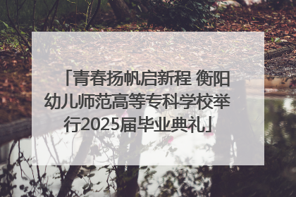 青春扬帆启新程 衡阳幼儿师范高等专科学校举行2025届毕业典礼