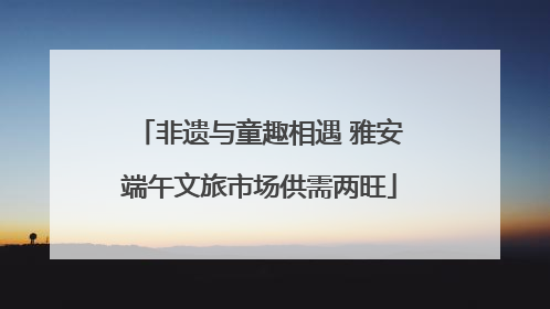 非遗与童趣相遇 雅安端午文旅市场供需两旺