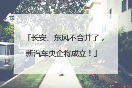 长安、东风不合并了，新汽车央企将成立！
