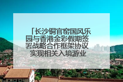 长沙铜官窑国风乐园与香港金彩假期签署战略合作框架协议 实现相关入境游业务增收超亿元