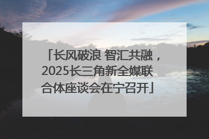 长风破浪 智汇共融，2025长三角新全媒联合体座谈会在宁召开