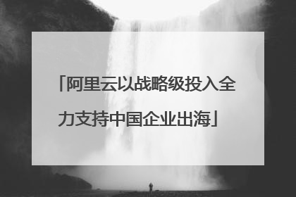 阿里云以战略级投入全力支持中国企业出海