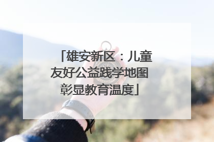 雄安新区：儿童友好公益践学地图彰显教育温度