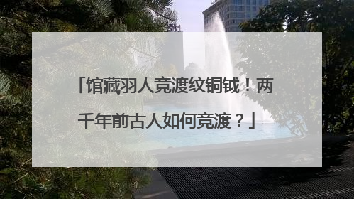 馆藏羽人竞渡纹铜钺！两千年前古人如何竞渡？