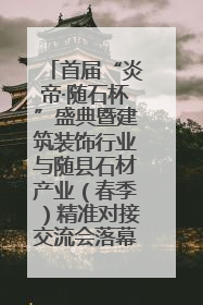 首届“炎帝·随石杯”盛典暨建筑装饰行业与随县石材产业（春季）精准对接交流会落幕