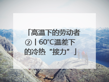 高温下的劳动者②丨60℃温差下的冷热“接力”