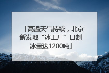 高温天气持续，北京新发地“冰工厂”日制冰量达1200吨
