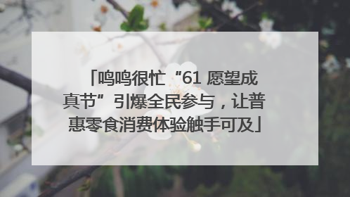 鸣鸣很忙“61 愿望成真节”引爆全民参与，让普惠零食消费体验触手可及