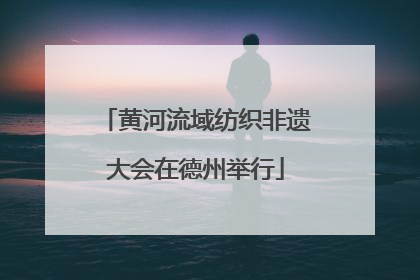 黄河流域纺织非遗大会在德州举行