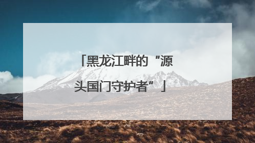 黑龙江畔的“源头国门守护者”