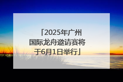 2025年广州国际龙舟邀请赛将于6月1日举行
