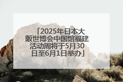 2025年日本大阪世博会中国馆福建活动周将于5月30日至6月1日举办