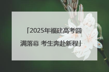 2025年福建高考圆满落幕 考生奔赴新程
