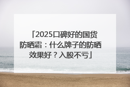 2025口碑好的国货防晒霜：什么牌子的防晒效果好？入股不亏