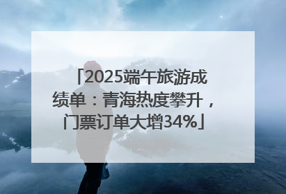 2025端午旅游成绩单：青海热度攀升，门票订单大增34%