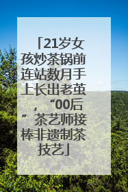 21岁女孩炒茶锅前连站数月手上长出老茧，“00后”茶艺师接棒非遗制茶技艺