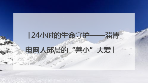 24小时的生命守护——淄博电网人邱晨的“善小”大爱