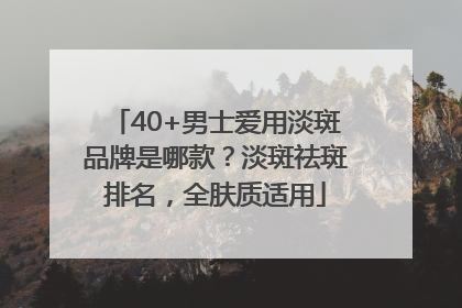 40+男士爱用淡斑品牌是哪款？淡斑祛斑排名，全肤质适用
