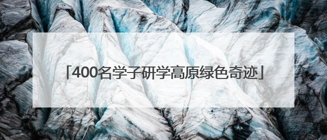 400名学子研学高原绿色奇迹