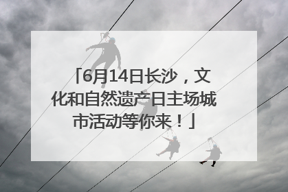 6月14日长沙，文化和自然遗产日主场城市活动等你来！