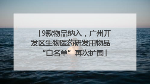 9款物品纳入，广州开发区生物医药研发用物品“白名单”再次扩围