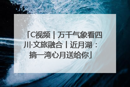 C视频｜万千气象看四川·文旅融合丨近月湖：摘一湾心月送给你