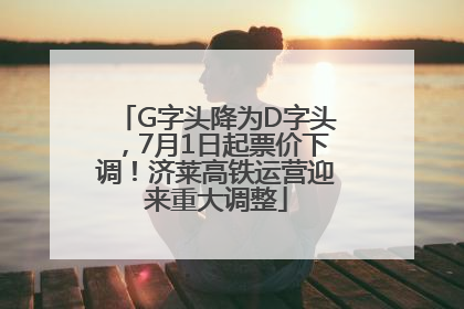 G字头降为D字头，7月1日起票价下调！济莱高铁运营迎来重大调整